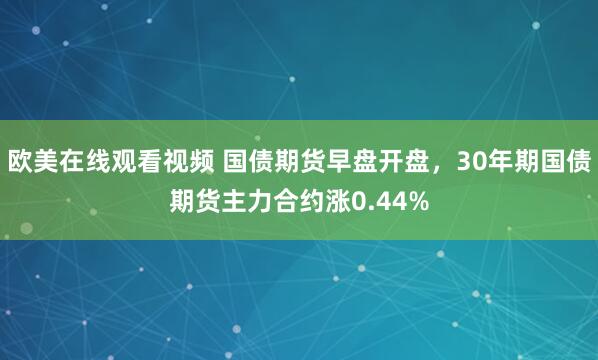 欧美在线观看视频 国债期货早盘开盘，30年期国债期货主力合约涨0.44%